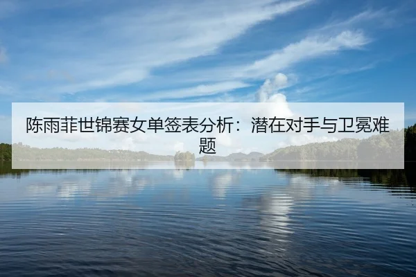 陈雨菲世锦赛女单签表分析：潜在对手与卫冕难题