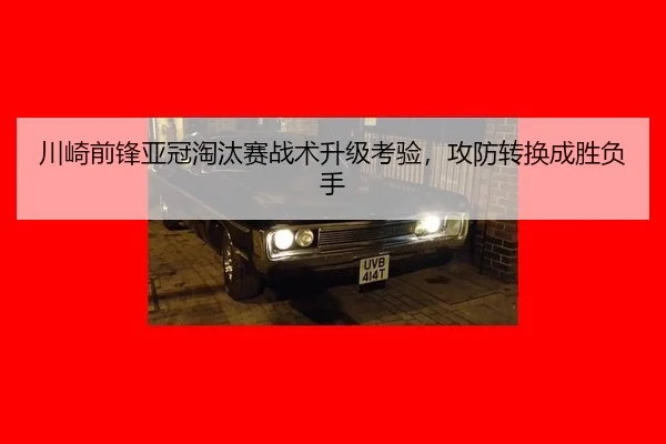 川崎前锋亚冠淘汰赛战术升级考验，攻防转换成胜负手
